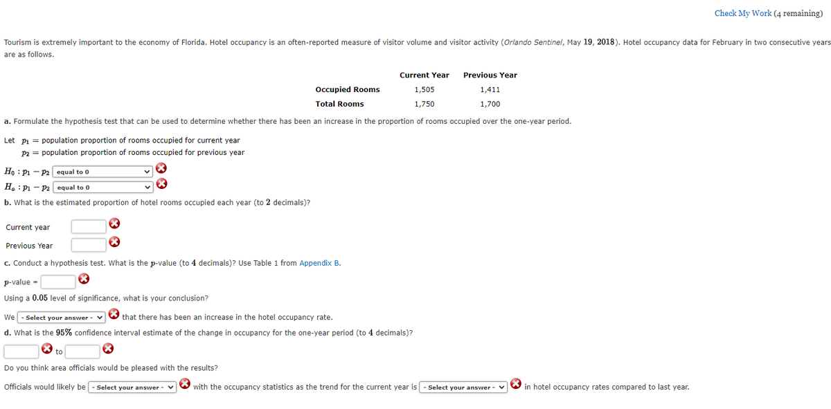 Check My Work (4 remaining)
Tourism is extremely important to the economy of Florida. Hotel occupancy is an often-reported measure of visitor volume and visitor activity (Orlando Sentinel, May 19, 2018). Hotel occupancy data for February in two consecutive years
are as follows.
Current Year
Previous Year
Occupied Rooms
1,505
1,411
Total Rooms
1,750
1,700
a. Formulate the hypothesis test that can be used to determine whether there has been an increase in the proportion of rooms occupied over the one-year period.
Let pi = population proportion of rooms occupied for current year
p2 = population proportion of rooms occupied for previous year
Ho : Pi – P2 equal to 0
H. : Pi – P2 equal to 0
b. What is the estimated proportion of hotel rooms occupied each year (to 2 decimals)?
Current year
Previous Year
c. Conduct a hypothesis test. What is the p-value (to 4 decimals)? Use Table 1 from Appendix B.
p-value =
Using a 0.05 level of significance, what is your conclusion?
We - Select your answer - v
that there has been an increase in the hotel occupancy rate.
d. What is the 95% confidence interval estimate of the change in occupancy for the one-year period (to 4 decimals)?
to
Do you think area officials would be pleased with the results?
Officials would likely be - Select your answer - v
with the occupancy statistics as the trend for the current year is - Select your answer -
in hotel occupancy rates compared to last year.
