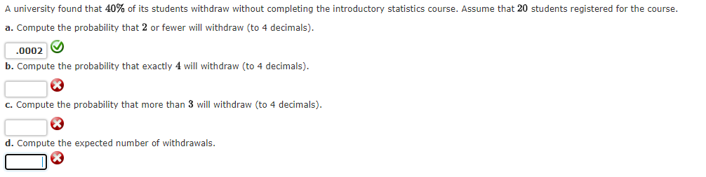 A university found that 40% of its students withdraw without completing the introductory statistics course. Assume that 20 students registered for the course.
a. Compute the probability that 2 or fewer will withdraw (to 4 decimals).
.0002
b. Compute the probability that exactly 4 will withdraw (to 4 decimals).
c. Compute the probability that more than 3 will withdraw (to 4 decimals).
d. Compute the expected number of withdrawals.
