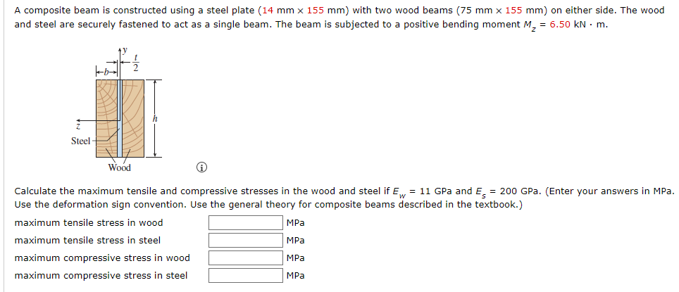 A composite beam is constructed using a steel plate (14 mm x 155 mm) with two wood beams (75 mm x 155 mm) on either side. The wood
and steel are securely fastened to act as a single beam. The beam is subjected to a positive bending moment M₂ = 6.50 kN. m.
Steel-
Wood
i
Calculate the maximum tensile and compressive stresses in the wood and steel if Ew = 11 GPa and E = 200 GPa. (Enter your answers in MPa.
Use the deformation sign convention. Use the general theory for composite beams described in the textbook.)
maximum tensile stress in wood
MPa
maximum tensile stress in steel
MPa
maximum compressive stress in wood
MPa
maximum compressive stress in steel
MPa