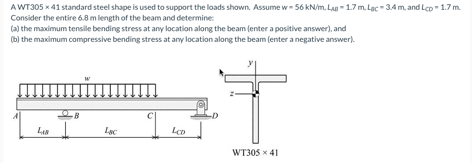 A WT305 x 41 standard steel shape is used to support the loads shown. Assume w = 56 kN/m, LAB = 1.7 m, LBC = 3.4 m, and LcD = 1.7 m.
Consider the entire 6.8 m length of the beam and determine:
(a) the maximum tensile bending stress at any location along the beam (enter a positive answer), and
(b) the maximum compressive bending stress at any location along the beam (enter a negative answer).
C
LAB
LBC
LCD
WT305 x 41
