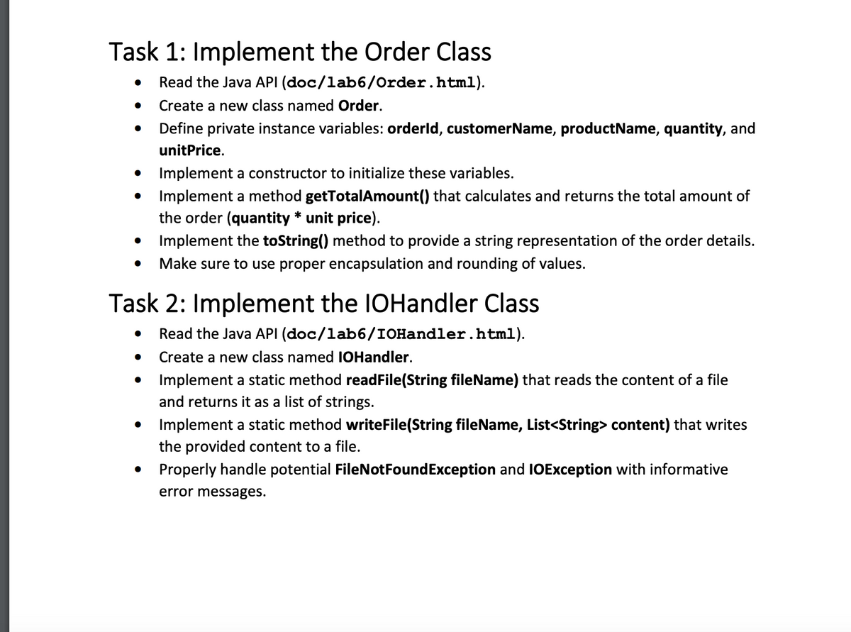 Task 1: Implement the Order Class
Read the Java API (doc/1ab6/Order.html).
Create a new class named Order.
Define private instance variables: orderld, customerName, productName, quantity, and
unitPrice.
Implement a constructor to initialize these variables.
Implement a method getTotalAmount() that calculates and returns the total amount of
the order (quantity* unit price).
Implement the toString() method to provide a string representation of the order details.
Make sure to use proper encapsulation and rounding of values.
●
Task 2: Implement the IOHandler Class
Read the Java API (doc/1ab6/IOHandler.html).
Create a new class named IOHandler.
●
Implement a static method readFile(String fileName) that reads the content of a file
and returns it as a list of strings.
Implement a static method writeFile(String fileName, List<String> content) that writes
the provided content to a file.
Properly handle potential FileNotFoundException and IOException with informative
error messages.