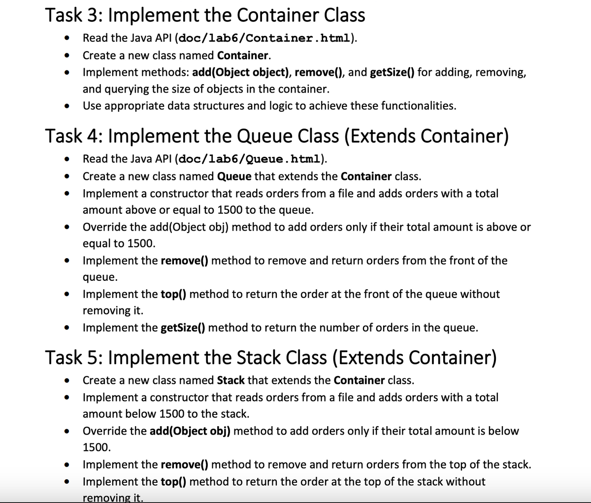 Task 3: Implement the Container Class
● Read the Java API (doc/1ab6/Container.html).
Create a new class named Container.
Implement methods: add(Object object), remove(), and getSize() for adding, removing,
and querying the size of objects in the container.
Use appropriate data structures and logic to achieve these functionalities.
●
Task 4: Implement the Queue Class (Extends Container)
Read the Java API (doc/1ab6/Queue.html).
● Create a new class named Queue that extends the Container class.
Implement a constructor that reads orders from a file and adds orders with a total
amount above or equal to 1500 to the queue.
Override the add(Object obj) method to add orders only if their total amount is above or
equal to 1500.
Implement the remove() method to remove and return orders from the front of the
queue.
Implement the top() method to return the order at the front of the queue without
removing it.
Implement the getSize() method to return the number of orders in the queue.
●
●
Task 5: Implement the Stack Class (Extends Container)
● Create a new class named Stack that extends the Container class.
Implement a constructor that reads orders from a file and adds orders with a total
amount below 1500 to the stack.
Override the add(Object obj) method to add orders only if their total amount is below
1500.
●
Implement the remove() method to remove and return orders from the top of the stack.
Implement the top() method to return the order at the top of the stack without
removing it.