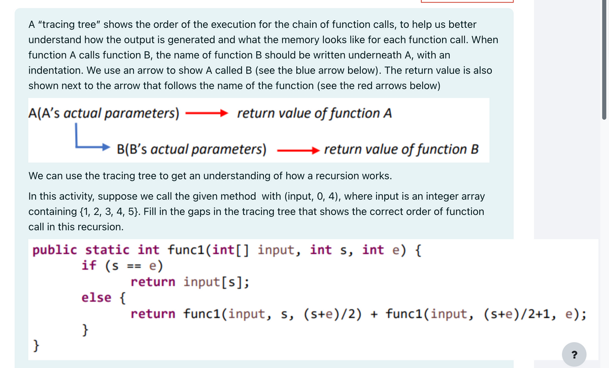 A "tracing tree" shows the order of the execution for the chain of function calls, to help us better
understand how the output is generated and what the memory looks like for each function call. When
function A calls function B, the name of function B should be written underneath A, with an
indentation. We use an arrow to show A called B (see the blue arrow below). The return value is also
shown next to the arrow that follows the name of the function (see the red arrows below)
A(A's actual parameters)
return value of function A
B(B's actual parameters)
We can use the tracing tree to get an understanding of how a recursion works.
In this activity, suppose we call the given method with (input, 0, 4), where input is an integer array
containing {1, 2, 3, 4, 5}. Fill in the gaps in the tracing tree that shows the correct order of function
call in this recursion.
public static int func1(int[] input, int s, int e) {
if (s
e)
return input[s];
return func1(input, s, (s+e)/2) + func1(input, (s+e)/2+1, e);
}
else {
return value of function B
}
==