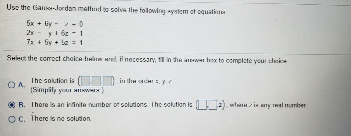 Use the Gauss-Jordan method to solve the following system of equations.
5x + 6y
2x -
y+ 6z = 1
7x + 5y + 5z = 1
Select the correct choice below and, if necessary, fill in the answer box to complete your choice.
The solution is ( D in the order x, y, z.
O A.
(Simplify your answers.)
B. There is an infinite number of solutions. The solution is ( z), where z is any real number.
O C. There is no solution.
