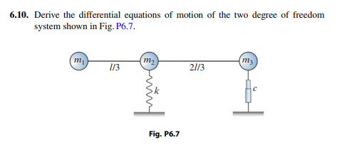 6.10. Derive the differential equations of motion of the two degree of freedom
system shown in Fig. P6.7.
(m,
(m2
m3
13
21/3
Fig. P6.7
