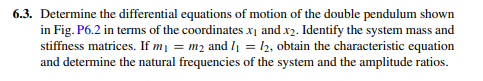 6.3. Determine the differential equations of motion of the double pendulum shown
in Fig. P6.2 in terms of the coordinates xį and x2. Identify the system mass and
stiffness matrices. If m1 = m2 and l = l2, obtain the characteristic equation
and determine the natural frequencies of the system and the amplitude ratios.
