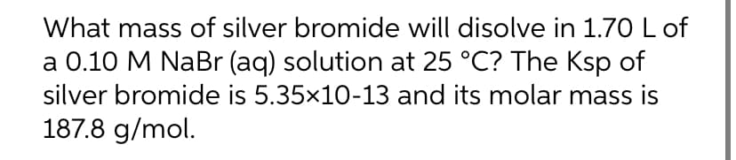 What mass of silver bromide will disolve in 1.70 L of
a 0.10 M NaBr (aq) solution at 25 °C? The Ksp of
silver bromide is 5.35×10-13 and its molar mass is
187.8 g/mol.