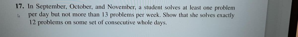 17. In September, October, and November, a student solves at least one problem
per day but not more than 13 problems per week. Show that she solves exactly
12 problems on some set of consecutive whole days.