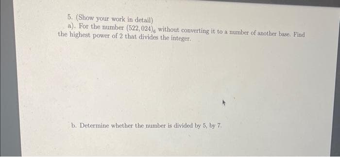 5. (Show your work in detail)
a). For the number (522, 024), without converting it to a number of another base. Find
the highest power of 2 that divides the integer.
b. Determine whether the number is divided by 5, by 7.