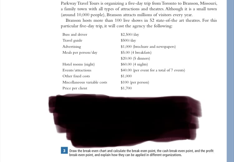 Parkway Travel Tours is organizing a five-day trip from Toronto to Branson, Missouri,
a family town with all types of attractions and theatres. Although it is a small town
(around 10,000 people), Branson attracts millions of visitors every year.
Branson hosts more than 100 live shows in 52 state-of-the art theatres. For this
particular five-day trip, it will cost the agency the following:
Buss and driver
Travel guide
Advertising
Meals per person/day
Hotel rooms (night)
Events/attractions
Other fixed costs
Miscellaneous variable costs
Price per client
$2,500/day
$500/day
$1,000 (brochure and newspapers)
$5.00 (4 breakfasts)
$20.00 (5 dinners)
$60.00 (4 nights)
$40.00 (per event for a total of 7 events)
$1,000
$100 (per person)
$1,700
3 Draw the break-even chart and calculate the break-even point, the cash break-even point, and the profit
break-even point, and explain how they can be applied in different organizations.