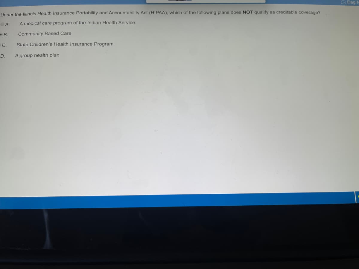 Under the Illinois Health Insurance Portability and Accountability Act (HIPAA), which of the following plans does NOT qualify as creditable coverage?
A.
A medical care program of the Indian Health Service
Community Based Care
B.
C.
D.
State Children's Health Insurance Program
A group health plan
Elag