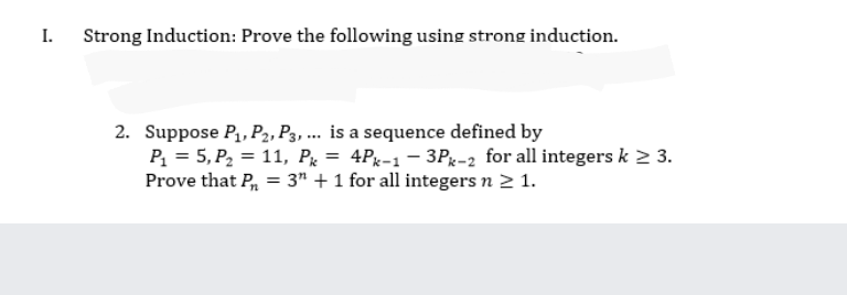 I.
Strong Induction: Prove the following using strong induction.
2. Suppose P,, P2, P3, ... is a sequence defined by
P = 5, P2 = 11, Px = 4Pg-1– 3Pg-2 for all integers k 2 3.
Prove that P, = 3" + 1 for all integers n 2 1.
