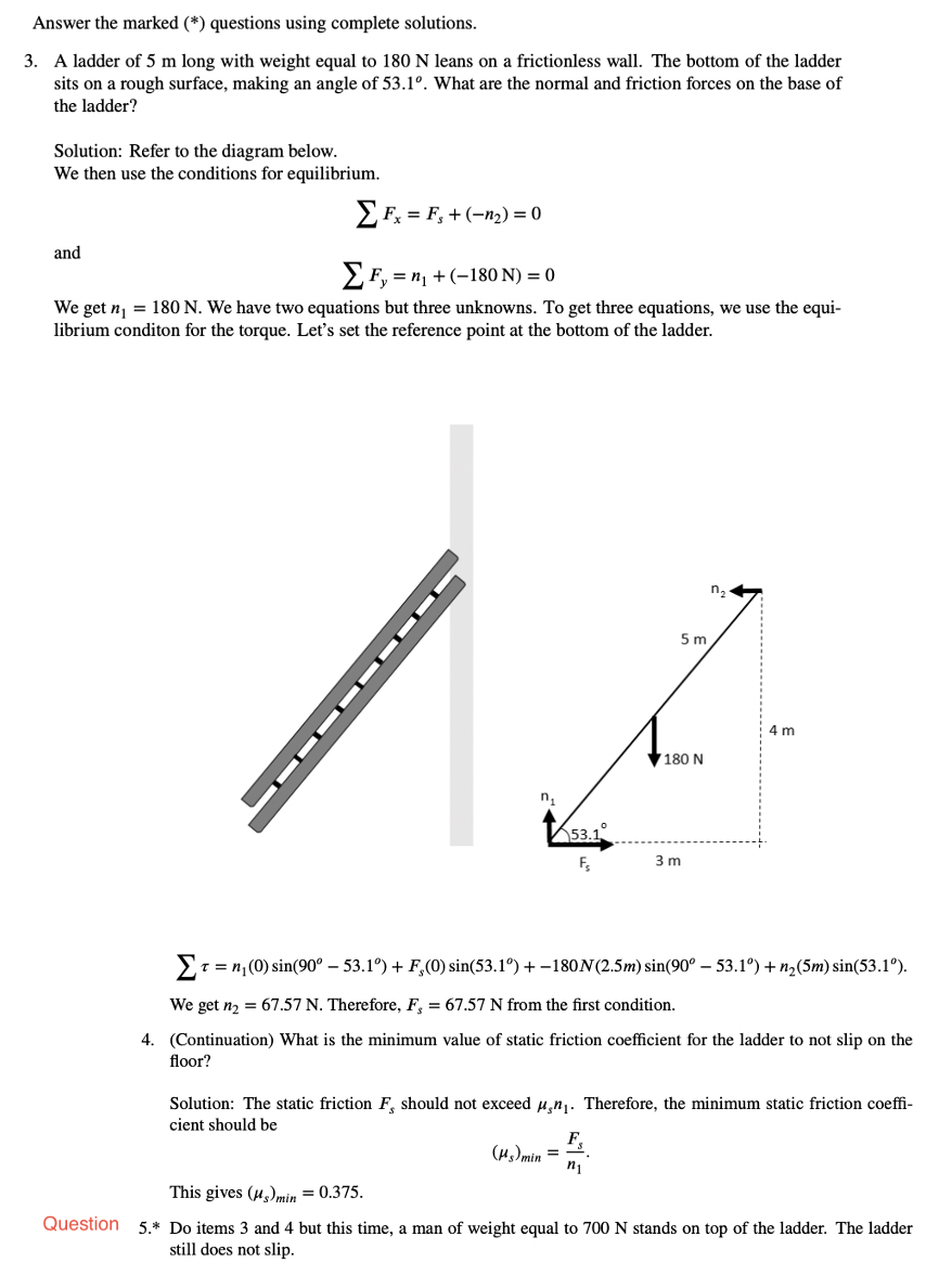 Answer the marked (*) questions using complete solutions.
3. A ladder of 5 m long with weight equal to 180 N leans on a frictionless wall. The bottom of the ladder
sits on a rough surface, making an angle of 53.1°. What are the normal and friction forces on the base of
the ladder?
Solution: Refer to the diagram below.
We then use the conditions for equilibrium.
EFx = F, + (-n2) = 0
and
EF, = n, +(-180 N) = 0
We get n, = 180 N. We have two equations but three unknowns. To get three equations, we use the equi-
librium conditon for the torque. Let's set the reference point at the bottom of the ladder.
n2
5m
4 m
180 N
n.
3 m
T = n; (0) sin(90° – 53.1°) + F,(0) sin(53.1°) + –180N(2.5m) sin(90° – 53.1°) + n,(5m) sin(53.1°).
We get n2 = 67.57 N. Therefore, F, = 67.57 N from the first condition.
4. (Continuation) What is the minimum value of static friction coefficient for the ladder to not slip on the
floor?
Solution: The static friction F, should not exceed u,nj. Therefore, the minimum static friction coeffi-
cient should be
F
(H)min =
n1
This gives (µ,)min = 0.375.
Question 5.* Do items 3 and 4 but this time, a man of weight equal to 700 N stands on top of the ladder. The ladder
still does not slip.
