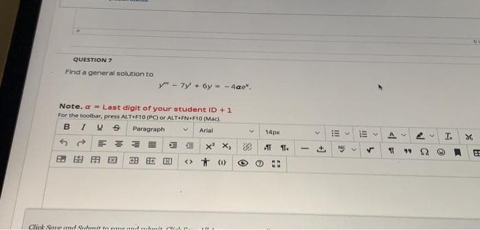 QUESTION 7
Find a general solution to
y" - 7y + 6y - - 4ae".
Note. a - Last digit or your student ID +1
For the toolbar, press ALT+F10 (PC) or ALT+FNF10 (Mac).
B
I US
Paragraph
Arial
14px
A V
I.
x X,
深
田田国
H HE H
<> Ť (1)
Click SaN and Suhmit ta e nd .hmit Nhe-
