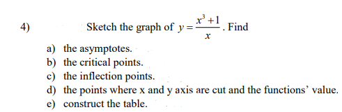 x'+
Sketch the graph of y =
4)
Find
a) the asymptotes.
b) the critical points.
c) the inflection points.
d) the points where x and y axis are cut and the functions' value.
e) construct the table.
