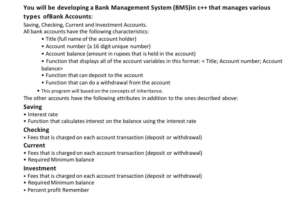 You will be developing a Bank Management System (BMs)in c++ that manages various
types ofBank Accounts:
Saving, Checking, Current and Investment Accounts.
All bank accounts have the following characteristics:
• Title (full name of the account holder)
• Account number (a 16 digit unique number)
• Account balance (amount in rupees that is held in the account)
• Function that displays all of the account variables in this format: < Title; Account number; Account
balance>
• Function that can deposit to the account
• Function that can do a withdrawal from the account
• This program will based on the concepts of inheritance.
The other accounts have the following attributes in addition to the ones described above:
Saving
• Interest rate
• Function that calculates interest on the balance using the interest rate
Checking
• Fees that is charged on each account transaction (deposit or withdrawal)
Current
• Fees that is charged on each account transaction (deposit or withdrawal)
• Required Minimum balance
Investment
• Fees that is charged on each account transaction (deposit or withdrawal)
• Required Minimum balance
• Percent profit Remember
