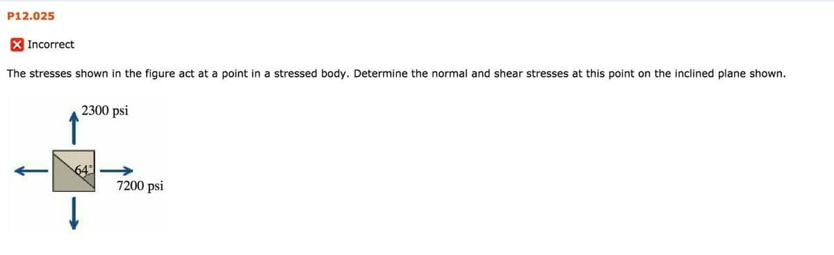 P12.025
X Incorrect
The stresses shown in the figure act at a point in a stressed body. Determine the normal and shear stresses at this point on the inclined plane shown.
2300 psi
64
7200 psi
