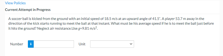 View Policies
Current Attempt in Progress
A soccer ball is kicked from the ground with an initial speed of 18.5 m/s at an upward angle of 41.5".A player 53.7 m away in the
direction of the kick starts running to meet the ball at that instant. What must be his average speed if he is to meet the ball just before
it hits the ground? Neglect air resistance.Use g=9.81 m/s?.
Number
i
Unit
