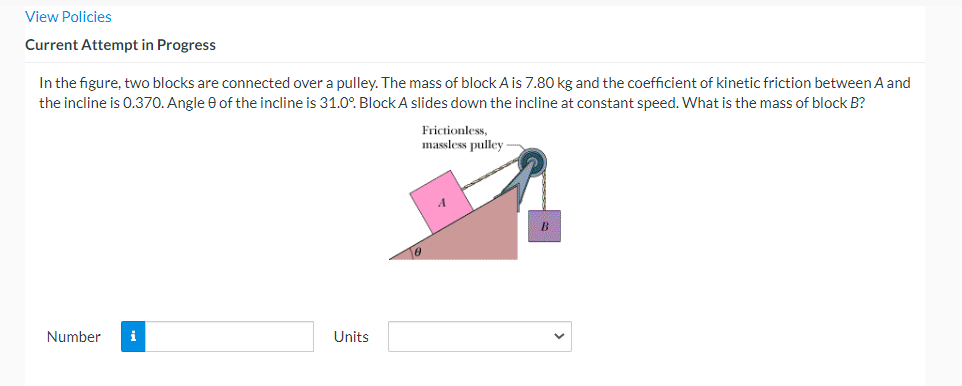 View Policies
Current Attempt in Progress
In the figure, two blocks are connected over a pulley. The mass of block A is 7.80 kg and the coefficient of kinetic friction between. A and
the incline is 0.370. Angle e of the incline is 31.0°. Block A slides down the incline at constant speed. What is the mass of block B?
Frictionless,
massless pulley
10
Number
i
Units
