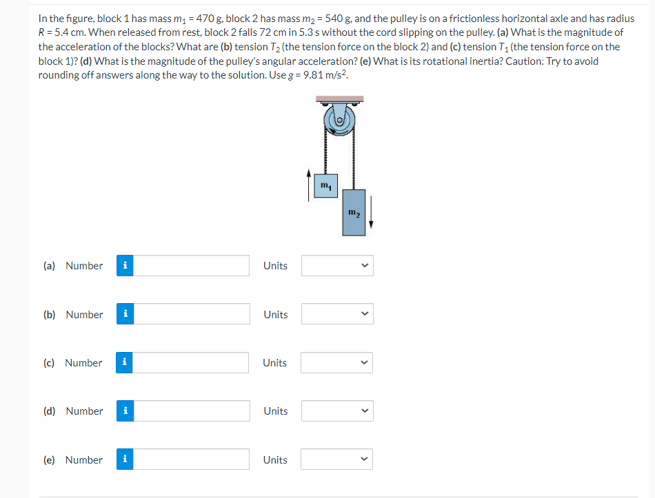 In the figure, block 1 has mass m, = 470 g, block 2 has mass m2 = 540 g, and the pulley is on a frictionless horizontal axle and has radius
R= 5.4 cm. When released from rest, block 2 falls 72 cm in 5.3 s without the cord slipping on the pulley. (a) What is the magnitude of
the acceleration of the blocks? What are (b) tension T2 (the tension force on the block 2) and (c) tension T1 (the tension force on the
block 1)? (d) What is the magnitude of the pulley's angular acceleration? (e) What is its rotational inertia? Caution: Try to avoid
rounding off answers along the way to the solution. Use g = 9.81 m/s?.
m4
m2
(a) Number
i
Units
(b) Number
i
Units
(c) Number
i
Units
(d) Number
Units
(e) Number
Units
>
>
>
