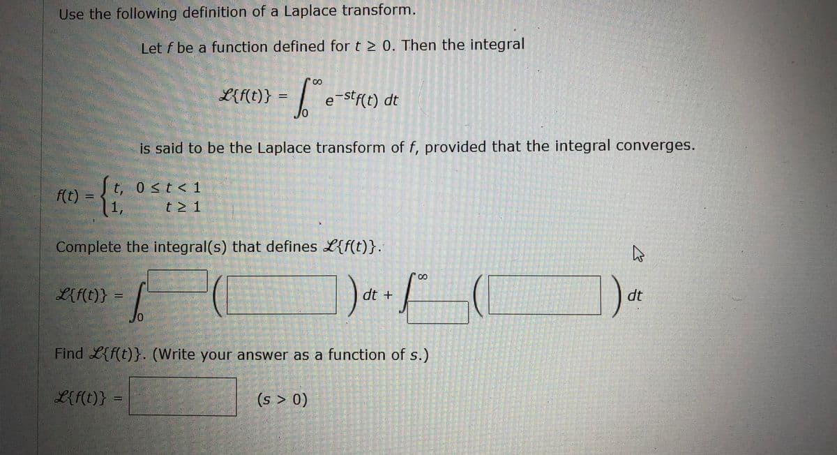 Use the following definition of a Laplace transform.
Let f be a function defined for t20. Then the integral
00
L{f(t)} =
e-stf(t) dt
0
is said to be the Laplace transform of f, provided that the integral converges.
t, 0≤t<1
f(t) =
-{{
1,
t≥ 1
Complete the integral(s) that defines L{f(t)}.
h
L{f(t)}
dt +
-F(
dt
10
Find L{f(t)}. (Write your answer as a function of s.)
L{f(t)} =
(s > 0)
8