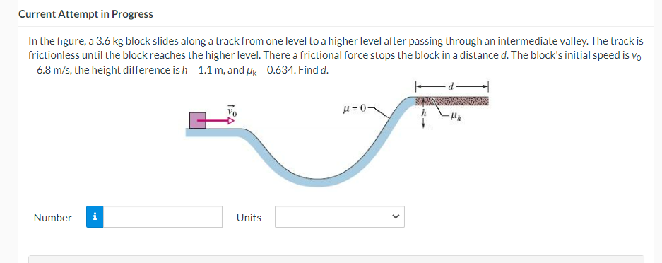 Current Attempt in Progress
In the figure, a 3.6 kg block slides along a track from one level to a higher level after passing through an intermediate valley. The track is
frictionless until the block reaches the higher level. There a frictional force stops the block in a distance d. The block's initial speed is vo
= 6.8 m/s, the height difference is h = 1.1 m, and Hk = 0.634. Find d.
H = 0-
Number
i
Units
