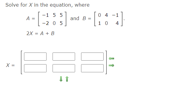 Solve for X in the equation, where
-1 5 5
-2 0 5
0 4 -1
A =
and B
1 0
4
2X = A + B
X =
