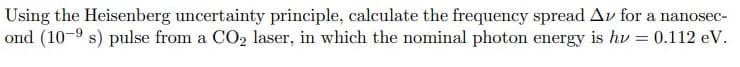 Using the Heisenberg uncertainty principle, calculate the frequency spread Av for a nanosec-
ond (10-9 s) pulse from a CO2 laser, in which the nominal photon energy is hv = 0.112 eV.
%3D
