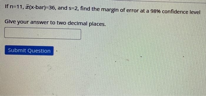 If n=11, (x-bar)=36, and s=2, find the margin of error at a 98% confidence level
Give your answer to two decimal places.
Submit Question