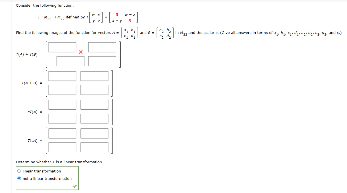 Consider the following function.
-
T: M22 → M22 defined by
**[**] - [, ², "=²]
y
5
b₁
Find the following images of the function for vectors A =
C₁
X
T(A) + T(B) =
T(A + B) =
CT(A) =
T(CA) =
Determine whether T is a linear transformation.
O linear transformation
O not a linear transformation
and B =
22 b₂
in M22
C₂ d₂.
and the scalar c. (Give all answers in terms of a₁, b₁, C₁, ₁, ₂, b₂, C₂, d₂, and c.)