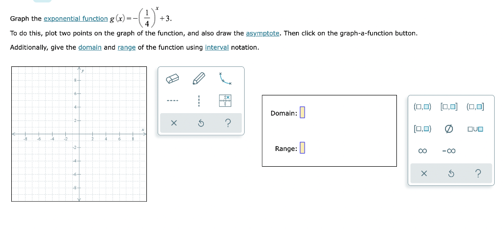 Graph the exponential function g(x)=–
--(4)*+
+3.
To do this, plot two points on the graph of the function, and also draw the asymptote. Then click on the graph-a-function button.
Additionally, give the domain and range of the function using interval notation.
----
Domain:
0
X
?
-2-
Range:
(0,0) [0,0] (0,0)
(0,0)
OVO
?
8
x
o
-∞