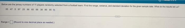 Below are the jersey numbers of 11 players randomly selected from a football team. Find the range, variance, and standard deviation for the given sample data. What do the results tell us?
35 47 5 97 25 86 65 66 38 85 55
Range
(Round to one decimal place as needed.)