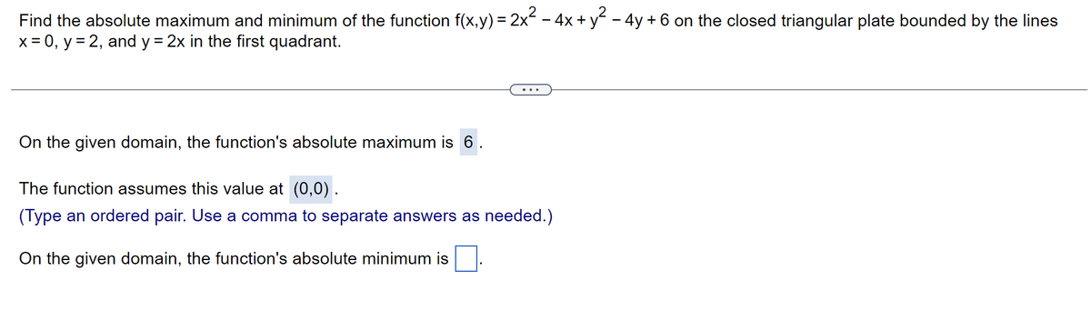 Find the absolute maximum and minimum of the function f(x,y) = 2x² − 4x + y² − 4y + 6 on the closed triangular plate bounded by the lines
x = 0, y = 2, and y = 2x in the first quadrant.
On the given domain, the function's absolute maximum is 6
The function assumes this value at (0,0).
(Type an ordered pair. Use a comma to separate answers as needed.)
On the given domain, the function's absolute minimum is