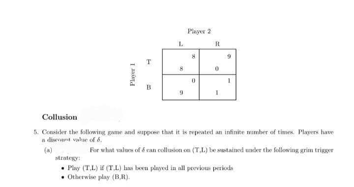 Player 1
B
L
8
9
Player 2
8
0
R
0
1
9
1
Collusion
5. Consider the following game and suppose that it is repeated an infinite number of times. Players have
a discount value of 8.
(a)
For what values of 8 can collusion on (T,L) be sustained under the following grim trigger
strategy:
• Play (T,L) if (T,L) has been played in all previous periods
. Otherwise play (B,R).