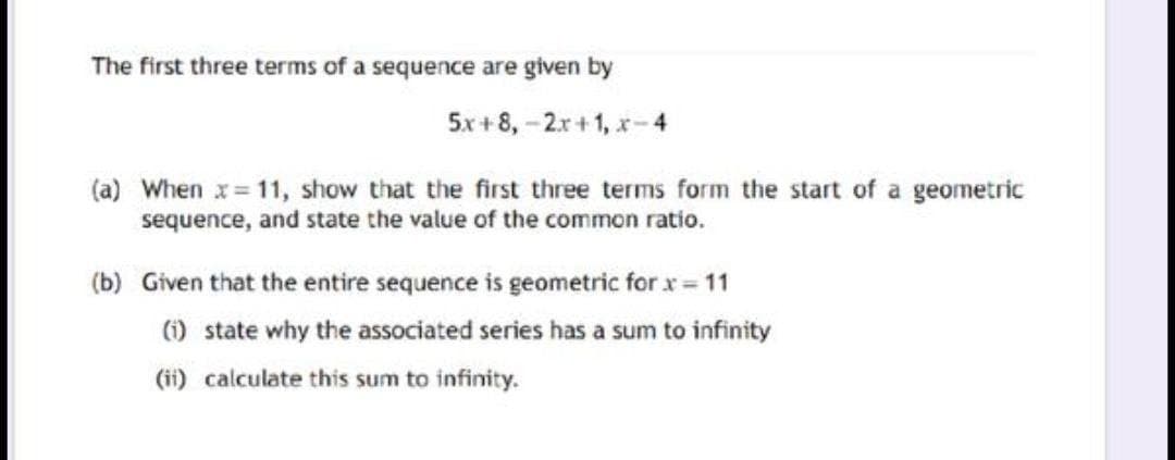 The first three terms of a sequence are given by
5x + 8, -2r+1, x-4
(a) When x= 11, show that the first three terms form the start of a geometric
sequence, and state the value of the common ratio.
(b) Given that the entire sequence is geometric for x = 11
) state why the associated series has a sum to infinity
(ii) calculate this sum to infinity.
