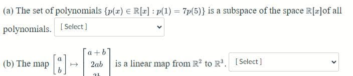 (a) The set of
polynomials {p(x) = R[x] : p(1) = 7p(5)} is a subspace of the space R[x]of all
polynomials. [Select]
a
(b) The map →
h
a+b
2ab
2L
is a linear map from R² to R³. [Select]
>