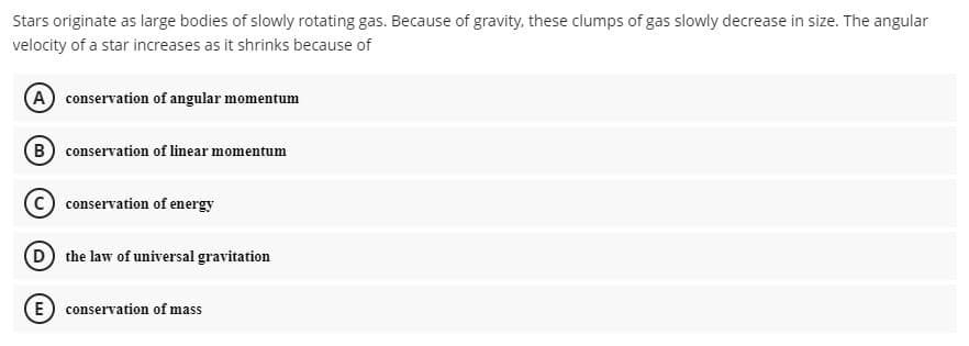 Stars originate as large bodies of slowly rotating gas. Because of gravity, these clumps of gas slowly decrease in size. The angular
velocity of a star increases as it shrinks because of
A conservation of angular momentum
B conservation of linear momentum
conservation of energy
D the law of universal gravitation
E conservation of mass
