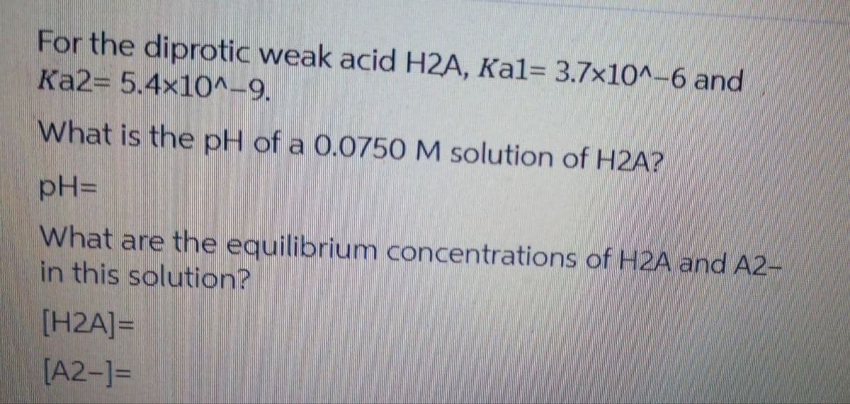 For the diprotic weak acid H2A, Ka1= 3.7x10^-6 and
Ka2= 5.4x10^-9.
What is the pH of a 0.0750 M solution of H2A?
pH=
What are the equilibrium concentrations of H2A and A2-
in this solution?
[H2A]=
[A2-]=