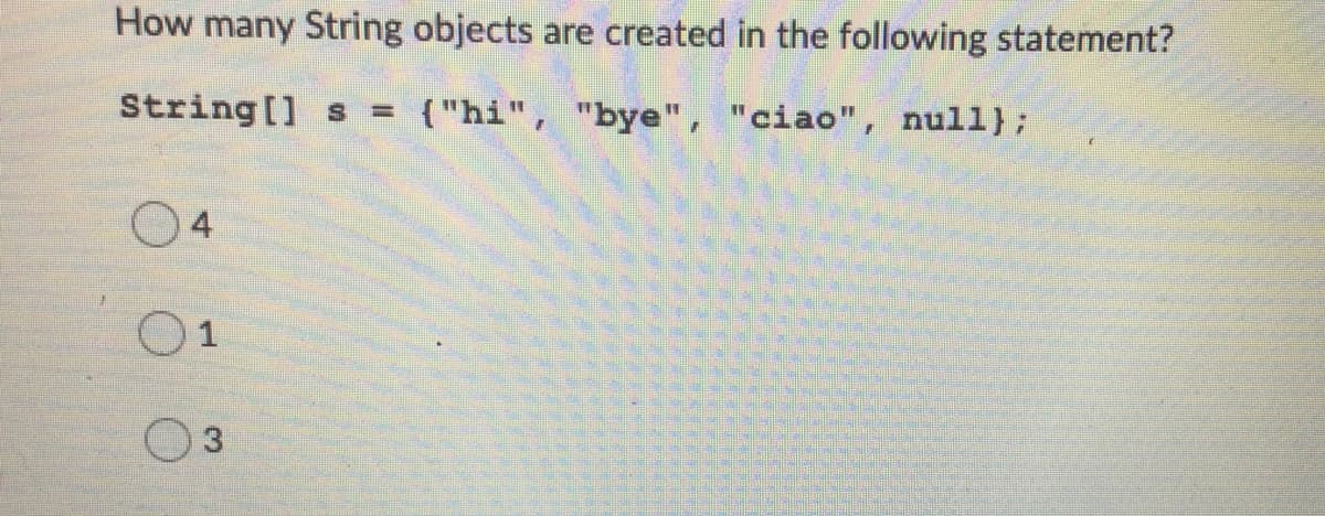 How many String objects are created in the following statement?
String [] s =
{"hi", "bye", "ciao", null};
4
O1
