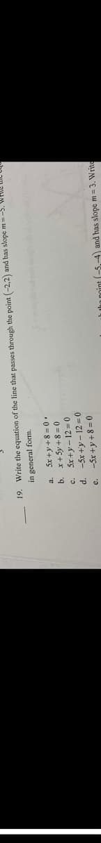 19. Write the equation of the line that passes through the point (-2,2) and has slope m = -5.
in general form.
b.
C.
d.
e.
5x+y+8=0.
x + 5y +8=0
5x+y=12=0
-5x+y-12=0
-5x+y+8=0
the point (-5.-4) and has slope m=3. Write