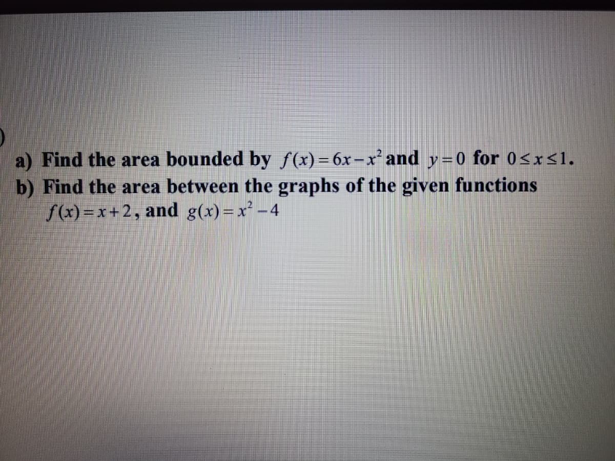 a) Find the area bounded by f(x)= 6x-x' and y=0 for 0<x<1.
b) Find the area between the graphs of the given functions
f(x)=x+2, and g(x)=x² -4
