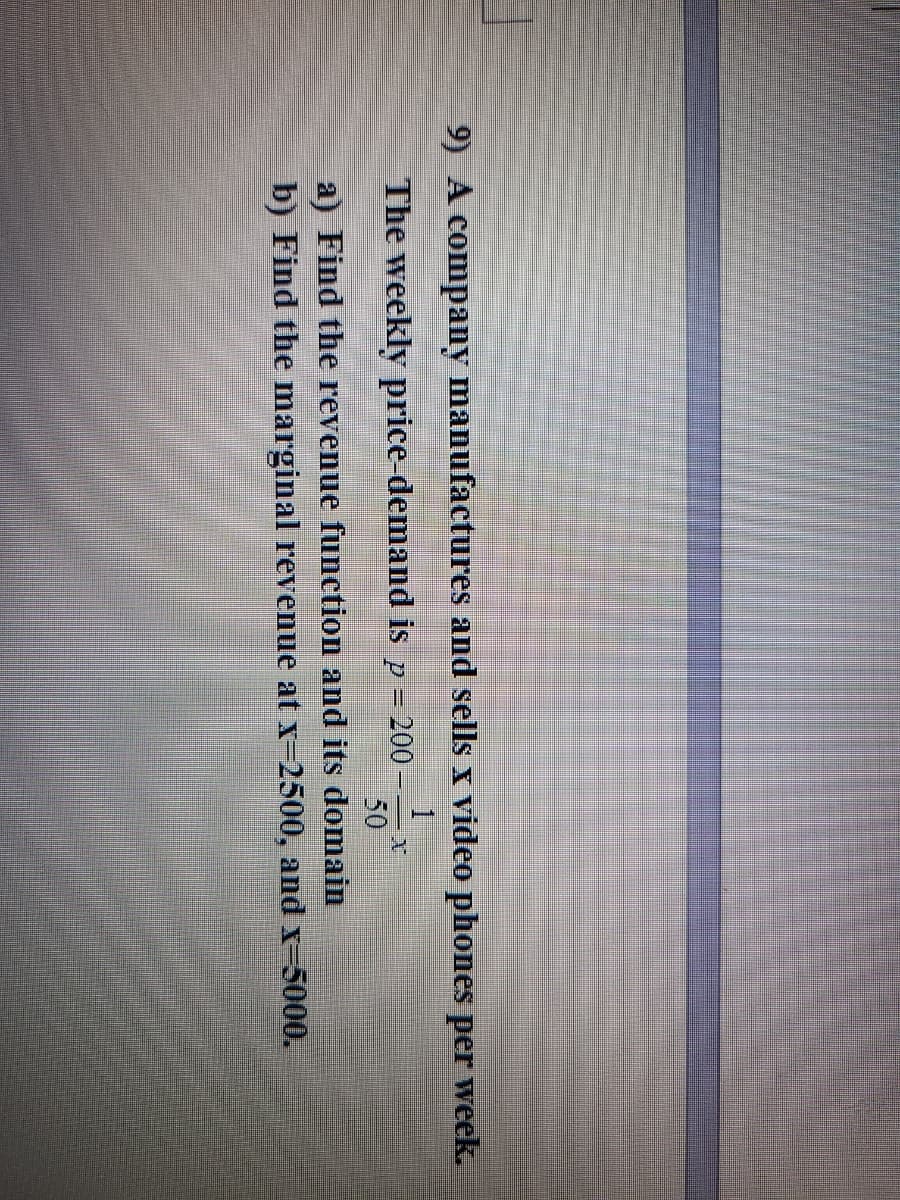 9) A company manufactures and sells x video phones per week.
The weekly price-demand is p =
-200
50
a) Find the revenue function and its domain
b) Find the marginal revenue at x-2500, and x-5000.
