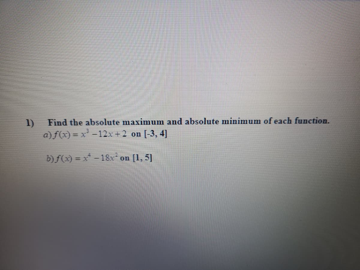 1)
Find the absolute maximum and absolute minimum of each function.
a)f(x) = x -12x+2 on
[-3, 4]
%3D
b) f(x) = x* - 18x on
[1, 5]
