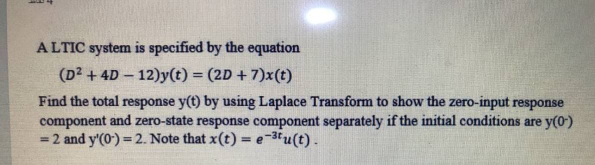 ALTIC system is specified by the equation
(D2 + 4D - 12)y(t) = (2D + 7)x(t)
|
Find the total response y(t) by using Laplace Transform to show the zero-input response
component and zero-state response component separately if the initial conditions are y(0)
= 2 and y'(0) = 2. Note that x(t) = e-3tu(t).
%3D
%3D
