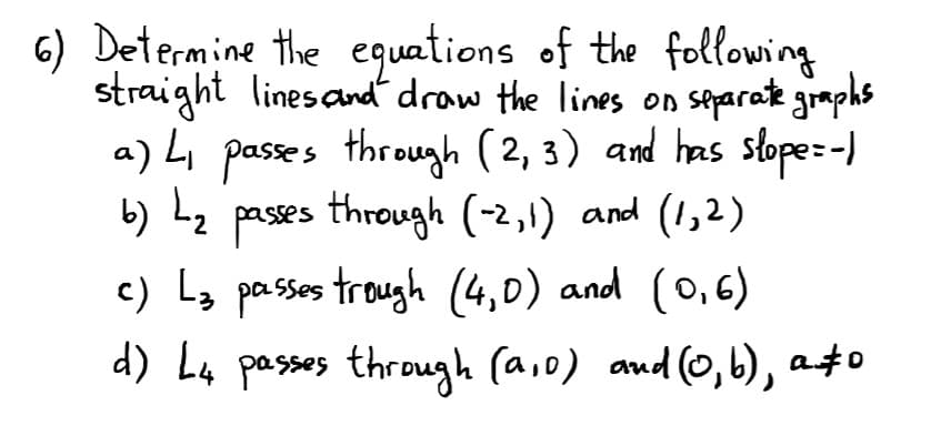 6) Determine the equations of the following
straight linesandt draw the lines on separate graphs
a) L pases through (2, 3) and has slope:-)
b) Lz pases through (-2,1) and (1,2)
c) La passes trough (4,0) and (0,6)
d) L4 passes through (aio) and (0,b), a4o
