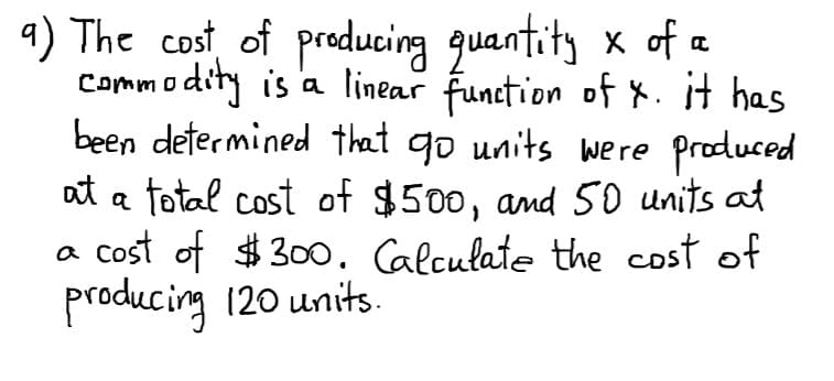 4) The cost of producing guantity x of a
Commodity is '
been determined that go units were produced
at a total cost of $500, and 50 units at
a cost of $30o. Calculate the cost of
producing 120 units.
a linear function of X. it has
