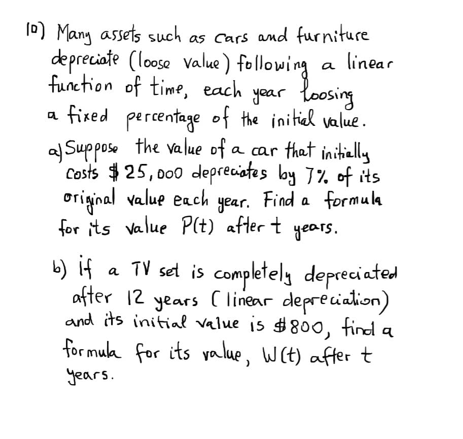 0) Many assets such as cars and furniture
depreciate (loose value) following
a linear
function of time, each yoar loosing
a fired percentage of the initiel value.
a Supposo the value of a car that initielly
Costs $25, 000 depreciates lby 7% of its
original value each year. Find a formula
for its value P(t) after t years.
b) if
a TV set is completely depreciated
after 12
and its initial value is #800, find a
for mula for its yalue, Wit) aftert
years
C linear deprecialion)
years.
