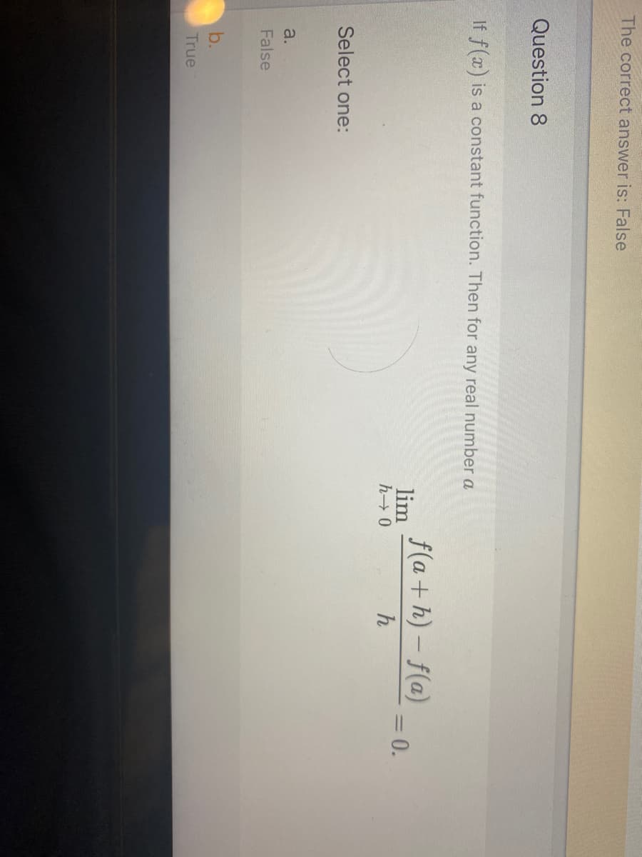 The correct answer is: False
Question 8
If f(x) is a constant function. Then for any real number a
f(a+h) – f(a)
lim
= 0.
|3|
h
Select one:
a.
False
b.
True
