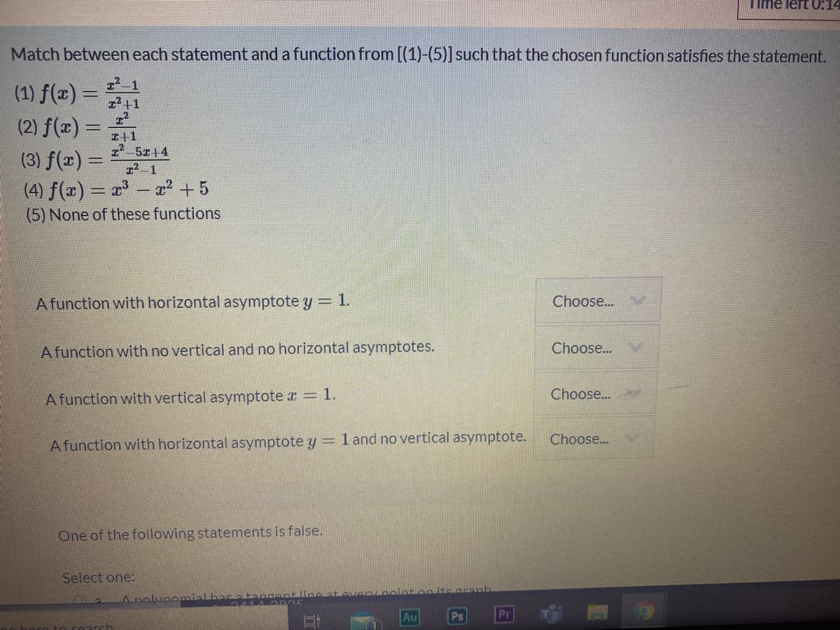 Time lert O:14
Match between each statement and a function from [(1)-(5)] such that the chosen function satisfies the statement.
(1) f(x) =
7-1
z2+1
(2) f(x) =
I+1
2-5z14
12-1
(3) f(x) =
(4) f(x) = a – ? +5
(5) None of these functions
Afunction with horizontal asymptote y = 1.
Choose...
A function with no vertical and no horizontal asymptotes.
Choose..
Afunction with vertical asymptote r = 1.
Choose..
Choose...
A function with horizontal asymptote y =1 and no vertical asymptote.
One of the following statements is false.
Select one:
Anolvnomialbasatange
Au
Ps
Pr
