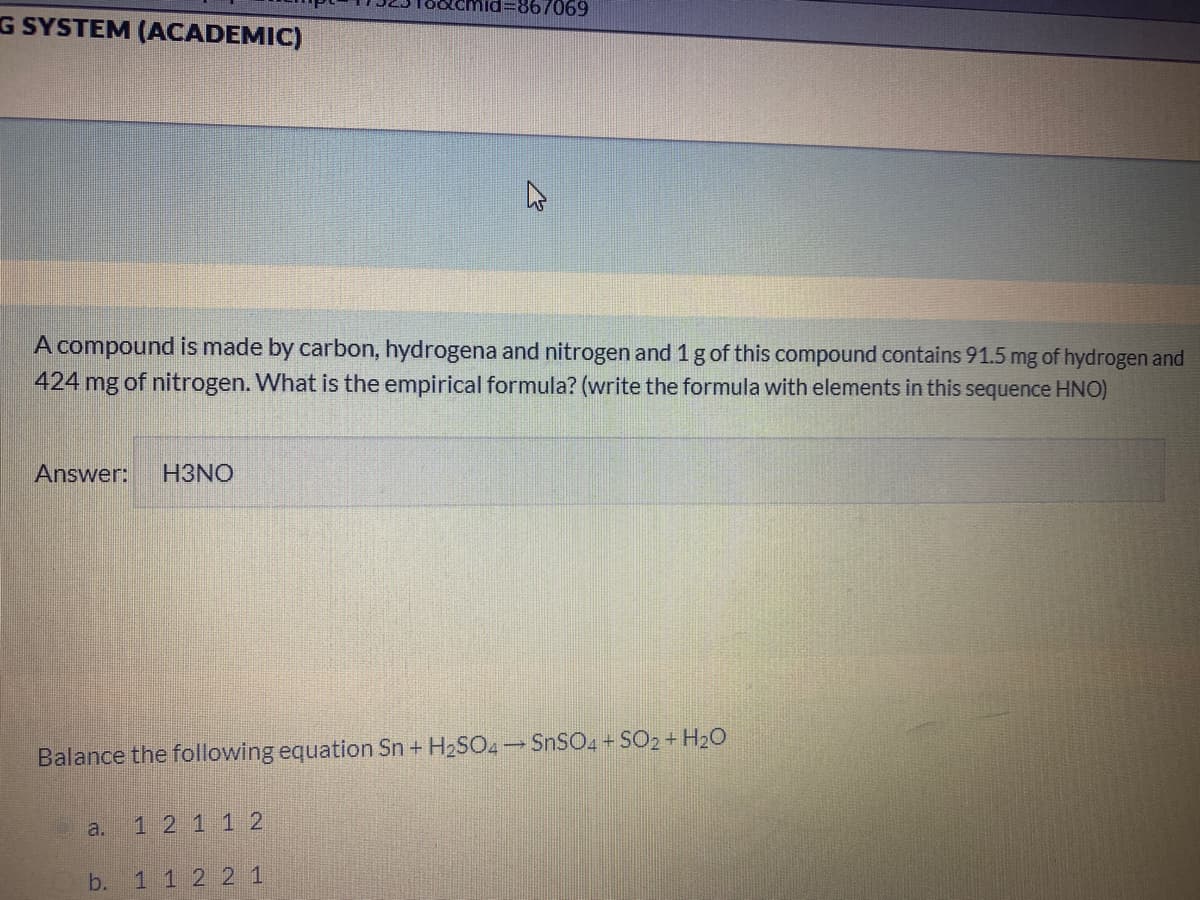 d%=867069
G SYSTEM (ACADEMIC)
A compound is made by carbon, hydrogena and nitrogen and 1 g of this compound contains 91.5 mg of hydrogen and
424 mg of nitrogen. What is the empirical formula? (write the formula with elements in this sequence HNO)
Answer:
H3NO
Balance the following equation Sn + H2SO4 SNSO4 SO2 + H20
a.
12 1 12
b.
1 12 21
